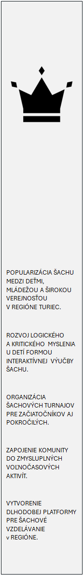 Vvojov diagram: proces:  









POPULARIZCIA ACHU MEDZI DEMI, MLDEOU A IROKOU VEREJNOSOU V REGINE TURIEC.

ROZVOJ LOGICKHO A KRITICKHO MYSLENIA U DET FORMOU INTERAKTVNEJ VUBY ACHU.

ORGANIZCIA ACHOVCH TURNAJOV PRE ZAIATONKOV AJ POKROILCH.

ZAPOJENIE KOMUNITY DO ZMYSLUPLNCH VONOASOVCH AKTIVT. 

VYTVORENIE DLHODOBEJ PLATFORMY PRE ACHOV VZDELVANIE v REGINE.

